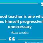 A good teacher is one who makes himself progressively unnecessary.