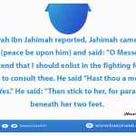 O Messenger of Allah! I intend that I should enlist in the fighting force and I have come to consult thee. He said "Hast thou a mother?