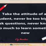 Take the attitude of a student, never be too big to ask questions, never know too much to learn something new