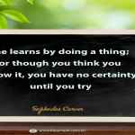 One learns by doing a thing; for though you think you know it, you have no certainty until you try.