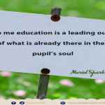 To me education is a leading out of what is already there in the pupil’s soul.”