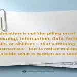 Education is not the piling on of learning, information, data, facts, skills, or abilities – that’s training or instruction – but is rather making visible what is hidden as a seed