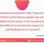 A person who recites one harf (letter) of the Qur'an, obtains one virtue; each virtue multiplies to ten virtues