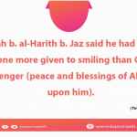 Abdullah b. al-Harith b. Jaz said he had not seen no one more given to smiling than God's messenger