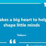 It takes a big heart to help shape little minds